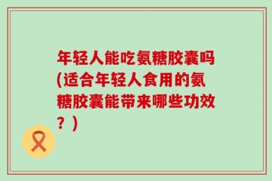 年轻人能吃氨糖胶囊吗(适合年轻人食用的氨糖胶囊能带来哪些功效？)
