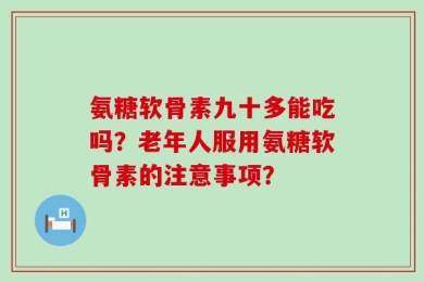 氨糖软骨素九十多能吃吗？老年人服用氨糖软骨素的注意事项？