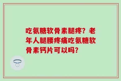 吃氨糖软骨素腿疼？老年人腿腰疼痛吃氨糖软骨素钙片可以吗？