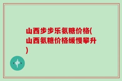 山西步步乐氨糖价格(山西氨糖价格缓慢攀升)