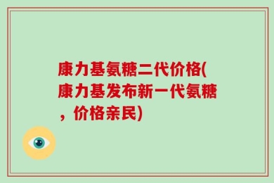 康力基氨糖二代价格(康力基发布新一代氨糖，价格亲民)