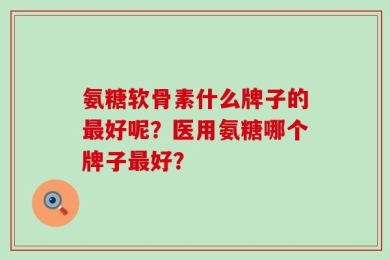 氨糖软骨素什么牌子的最好呢？医用氨糖哪个牌子最好？