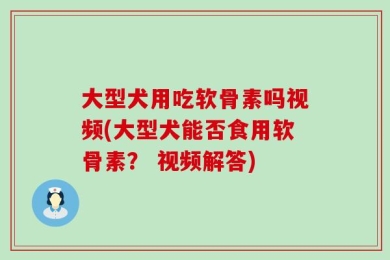 大型犬用吃软骨素吗视频(大型犬能否食用软骨素？ 视频解答)