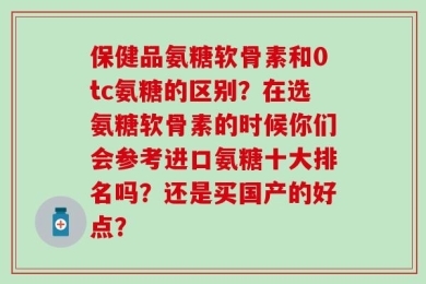 保健品氨糖软骨素和0tc氨糖的区别？在选氨糖软骨素的时候你们会参考进口氨糖十大排名吗？还是买国产的好点？