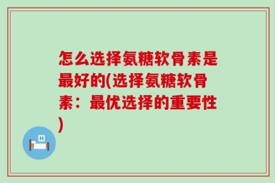 怎么选择氨糖软骨素是最好的(选择氨糖软骨素：最优选择的重要性)