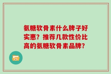 氨糖软骨素什么牌子好实惠？推荐几款性价比高的氨糖软骨素品牌？