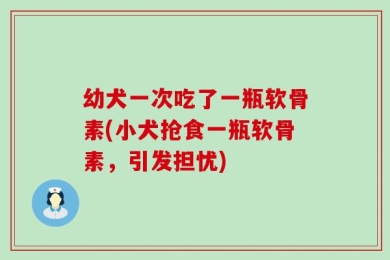 幼犬一次吃了一瓶软骨素(小犬抢食一瓶软骨素，引发担忧)