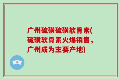 广州硫磺硫磺软骨素(硫磺软骨素火爆销售，广州成为主要产地)