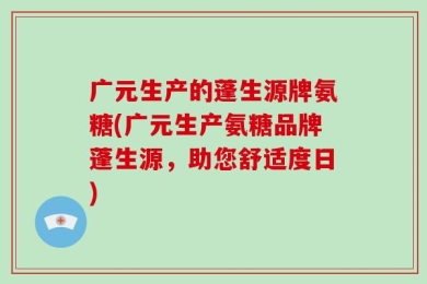 广元生产的蓬生源牌氨糖(广元生产氨糖品牌蓬生源，助您舒适度日)