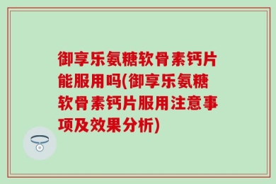 御享乐氨糖软骨素钙片能服用吗(御享乐氨糖软骨素钙片服用注意事项及效果分析)