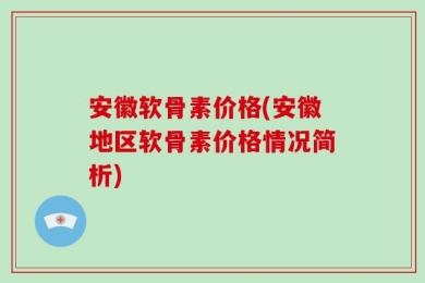 安徽软骨素价格(安徽地区软骨素价格情况简析)
