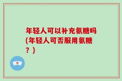 年轻人可以补充氨糖吗(年轻人可否服用氨糖？)