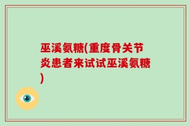 巫溪氨糖(重度骨关节炎患者来试试巫溪氨糖)