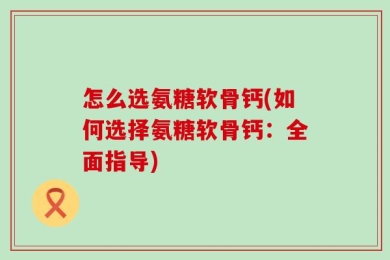 怎么选氨糖软骨钙(如何选择氨糖软骨钙：全面指导)