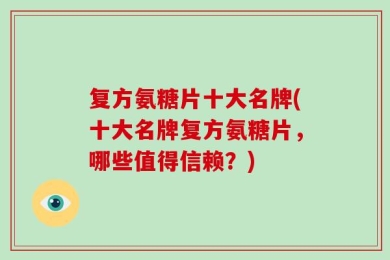复方氨糖片十大名牌(十大名牌复方氨糖片，哪些值得信赖？)