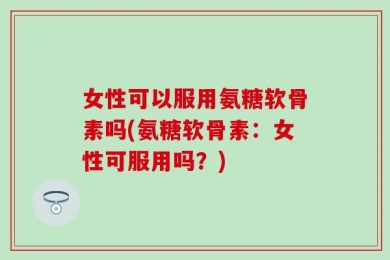 女性可以服用氨糖软骨素吗(氨糖软骨素：女性可服用吗？)
