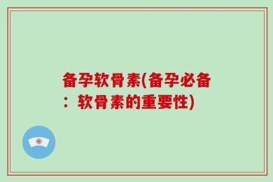 备孕软骨素(备孕必备：软骨素的重要性)