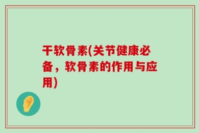 干软骨素(关节健康必备，软骨素的作用与应用)