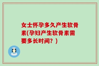 女士怀孕多久产生软骨素(孕妇产生软骨素需要多长时间？)