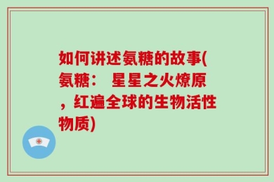 如何讲述氨糖的故事(氨糖： 星星之火燎原，红遍全球的生物活性物质)