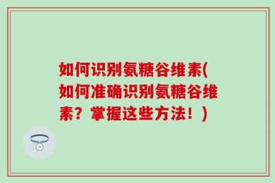 如何识别氨糖谷维素(如何准确识别氨糖谷维素？掌握这些方法！)
