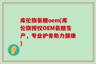库伦旗氨糖oem(库伦旗授权OEM氨糖生产，专业护骨助力健康)