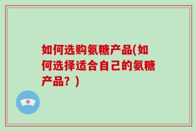 如何选购氨糖产品(如何选择适合自己的氨糖产品？)