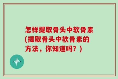 怎样提取骨头中软骨素(提取骨头中软骨素的方法，你知道吗？)