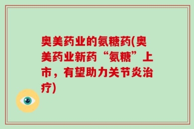 奥美药业的氨糖药(奥美药业新药“氨糖”上市，有望助力关节炎治疗)