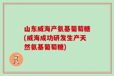 山东威海产氨基葡萄糖(威海成功研发生产天然氨基葡萄糖)