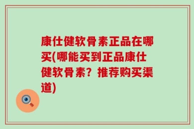 康仕健软骨素正品在哪买(哪能买到正品康仕健软骨素？推荐购买渠道)