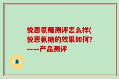 悦恩氨糖测评怎么样(悦恩氨糖的效果如何？——产品测评