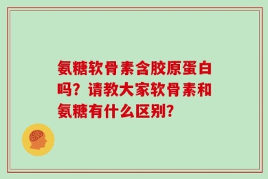 氨糖软骨素含胶原蛋白吗？请教大家软骨素和氨糖有什么区别？