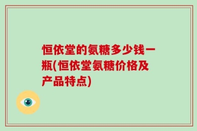 恒依堂的氨糖多少钱一瓶(恒依堂氨糖价格及产品特点)