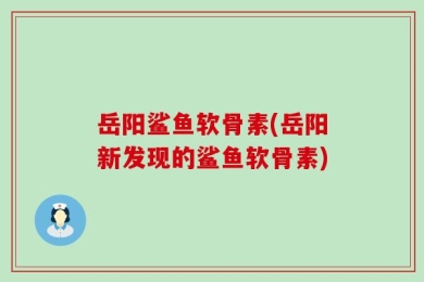 岳阳鲨鱼软骨素(岳阳新发现的鲨鱼软骨素)