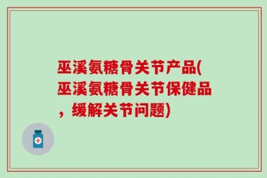 巫溪氨糖骨关节产品(巫溪氨糖骨关节保健品，缓解关节问题)