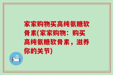 家家购物买高纯氨糖软骨素(家家购物：购买高纯氨糖软骨素，滋养你的关节)