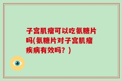 子宫肌瘤可以吃氨糖片吗(氨糖片对子宫肌瘤疾病有效吗？)