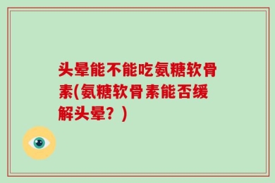 头晕能不能吃氨糖软骨素(氨糖软骨素能否缓解头晕？)
