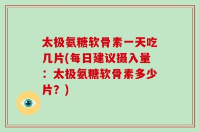 太极氨糖软骨素一天吃几片(每日建议摄入量：太极氨糖软骨素多少片？)