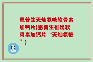 惠普生天灿氨糖软骨素加钙片(惠普生推出软骨素加钙片“天灿氨糖”)