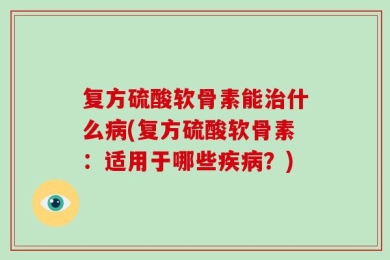 复方硫酸软骨素能治什么病(复方硫酸软骨素：适用于哪些疾病？)