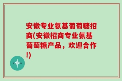 安徽专业氨基葡萄糖招商(安徽招商专业氨基葡萄糖产品，欢迎合作!)
