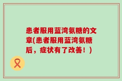 患者服用蓝湾氨糖的文章(患者服用蓝湾氨糖后，症状有了改善！)