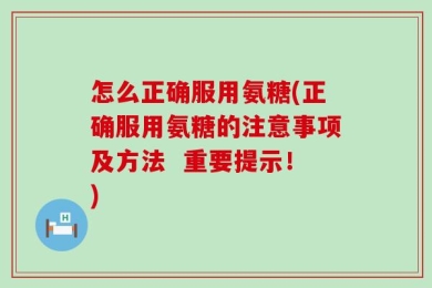 怎么正确服用氨糖(正确服用氨糖的注意事项及方法  重要提示！)