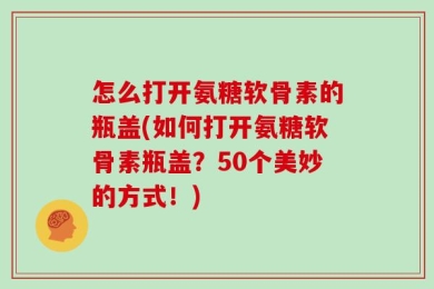 怎么打开氨糖软骨素的瓶盖(如何打开氨糖软骨素瓶盖？50个美妙的方式！)