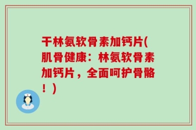 干林氨软骨素加钙片(肌骨健康：林氨软骨素加钙片，全面呵护骨骼！)