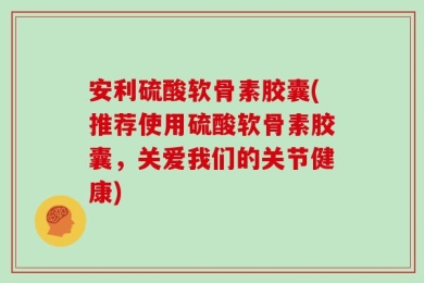 安利硫酸软骨素胶囊(推荐使用硫酸软骨素胶囊，关爱我们的关节健康)