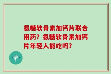 氨糖软骨素加钙片联合用药？氨糖软骨素加钙片年轻人能吃吗？