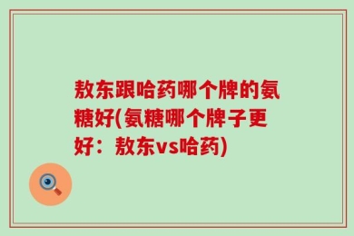 敖东跟哈药哪个牌的氨糖好(氨糖哪个牌子更好：敖东vs哈药)